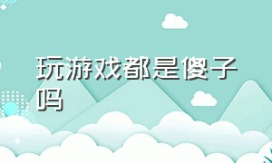 玩游戏都是傻子吗（玩游戏都是傻子吗为什么）