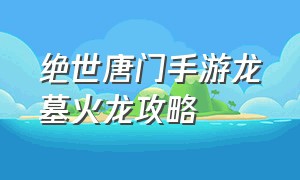 绝世唐门手游龙墓火龙攻略（绝世唐门手游怎么获得魂环千年）