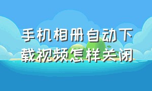 手机相册自动下载视频怎样关闭（手机相册视频自动静音怎么解除）