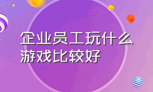 企业员工玩什么游戏比较好（适合公司员工玩的简单游戏）