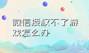 微信授权不了游戏怎么办（微信授权抖音）