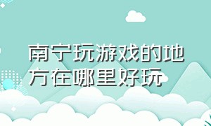 南宁玩游戏的地方在哪里好玩