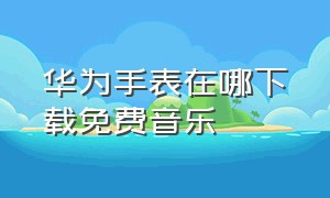 华为手表在哪下载免费音乐（怎么才能在华为手表下载音乐）