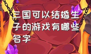 三国可以结婚生子的游戏有哪些名字（三国游戏排行榜前三有什么）