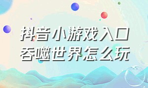 抖音小游戏入口吞噬世界怎么玩（抖音小游戏入口米卡世界怎么玩）