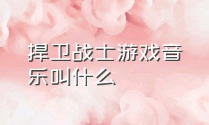 捍卫战士游戏音乐叫什么（捍卫战士游戏音乐叫什么来着）