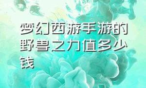 梦幻西游手游的野兽之力值多少钱