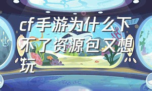 cf手游为什么下不了资源包又想玩