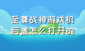 至尊战神游戏机后盖怎么打开的（至尊战神游戏机怎么换按键）