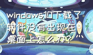 windows10下载了软件没有出现在桌面上怎么办?