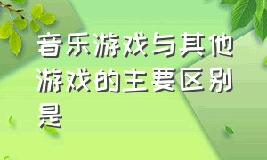 音乐游戏与其他游戏的主要区别是（音乐律动和音乐游戏的区别是什么）