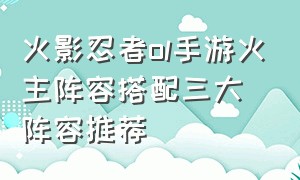 火影忍者ol手游火主阵容搭配三大阵容推荐