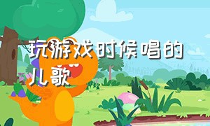 玩游戏时候唱的儿歌（好听的游戏歌曲儿歌）