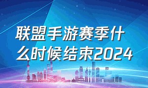 联盟手游赛季什么时候结束2024