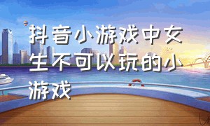 抖音小游戏中女生不可以玩的小游戏（抖音小游戏入口女生爱玩的小游戏）