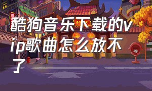 酷狗音乐下载的vip歌曲怎么放不了