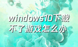 windows10下载不了游戏怎么办（windows10不能下载游戏怎么解决）