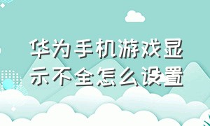 华为手机游戏显示不全怎么设置