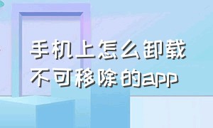 手机上怎么卸载不可移除的app