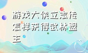 游戏大侠立志传怎样获得武林盟主（大侠立志传武林盟主结局怎么触发）