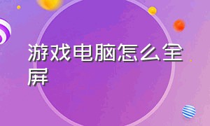 游戏电脑怎么全屏（电脑上面的游戏怎么才能全屏）