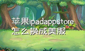 苹果ipadappstore怎么换成美服（苹果ipadappstore怎么改成中国版）
