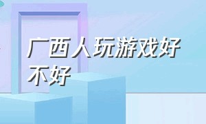 广西人玩游戏好不好（广西的人为什么打游戏这么厉害）