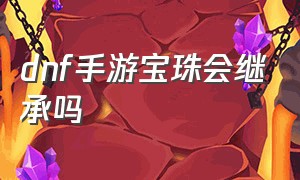 dnf手游宝珠会继承吗