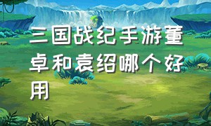 三国战纪手游董卓和袁绍哪个好用