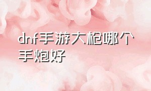 dnf手游大枪哪个手炮好