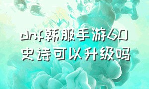 dnf韩服手游60史诗可以升级吗