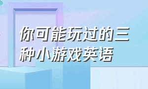 你可能玩过的三种小游戏英语