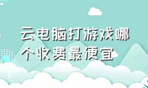 云电脑打游戏哪个收费最便宜