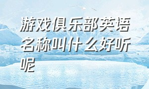 游戏俱乐部英语名称叫什么好听呢（好听的英文游戏俱乐部名）