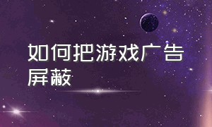 如何把游戏广告屏蔽（最新游戏广告怎么屏蔽掉）