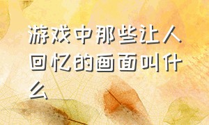 游戏中那些让人回忆的画面叫什么