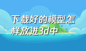 下载好的模型怎样放进3d中（下载好的模型怎样放进3d中心）