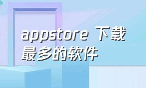 appstore 下载最多的软件（appstore软件下载是免费的吗）