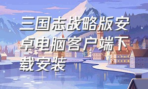 三国志战略版安卓电脑客户端下载安装（三国志战略版安卓版官网下载）