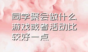 同学聚会做什么游戏或者活动比较好一点（同学聚会趣味活动项目有哪些）