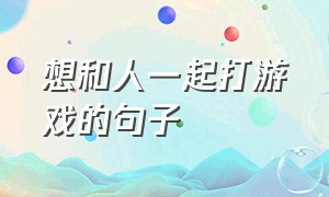 想和人一起打游戏的句子（总在一起玩游戏就会动情的句子）