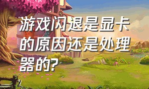 游戏闪退是显卡的原因还是处理器的?