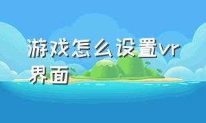 游戏怎么设置vr界面（vr眼镜怎么调出游戏）