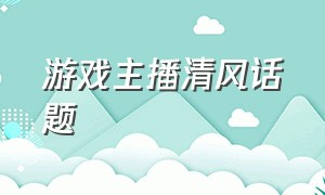 游戏主播清风话题（游戏主播清风话题怎么说）