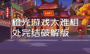 橙光游戏太难相处完结破解版（橙光游戏太难相处完整版）