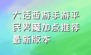 大话西游手游平民男魔加点推荐最新版本（大话西游手游平民女魔发展全攻略）