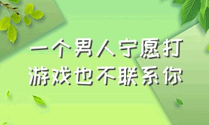 一个男人宁愿打游戏也不联系你