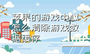 苹果的游戏中心怎么清除游戏数据缓存