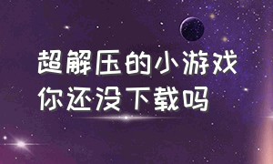 超解压的小游戏你还没下载吗（超解压的小游戏有哪些）