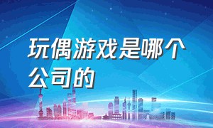 玩偶游戏是哪个公司的（为什么玩偶游戏的公司倒闭了）